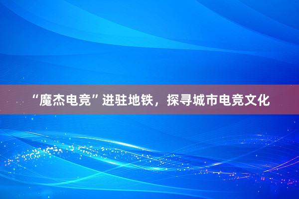 “魔杰电竞”进驻地铁，探寻城市电竞文化