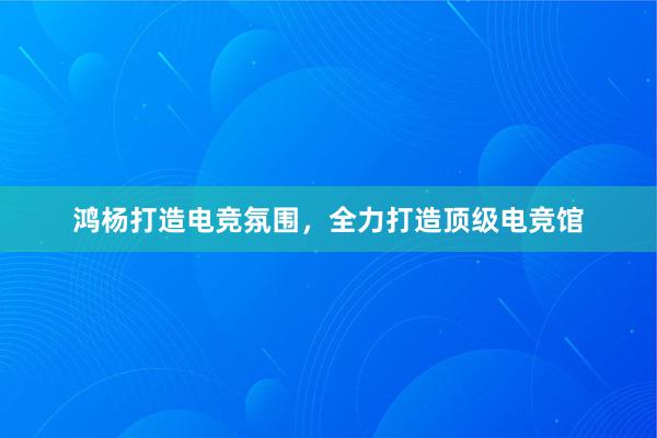 鸿杨打造电竞氛围，全力打造顶级电竞馆