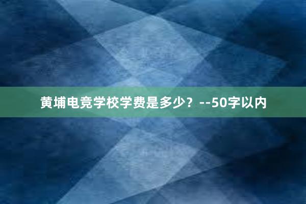 黄埔电竞学校学费是多少？--50字以内